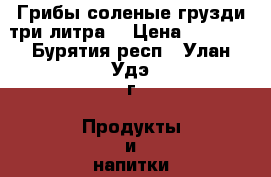 Грибы соленые грузди три литра  › Цена ­ 1 300 - Бурятия респ., Улан-Удэ г. Продукты и напитки » Домашние продукты   . Бурятия респ.